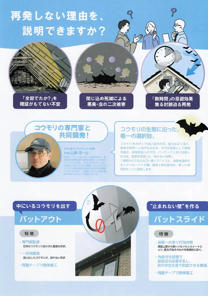 コウモリを閉じ込めない理由を、説明できますか？という問いかけ。全部出たかの確証が持てない不安、閉じ込め死滅による悪臭・虫の二次被害、数時間の忌避効果による焦った閉塞と迫る再来といった、従来の対策が抱える課題をイラストで解説。 コウモリの専門家と共同開発！として、かわほりプリベント代表 山岸淳一氏の顔写真と紹介文を掲載。経歴として、ベストコントロール企業を経て野生動物や有害生物の対策を専門に行うかわほりプリベントを代表。友人や家族からはコウモリ先生と呼ばれていること、人間とコウモリが良い関係で共存できることを目指していることが記されている。 コウモリの生態に沿った、唯一の選択肢として、バットアウト（一方向構造）とバットスライド（止まれない壁を作る）の製品特徴を解説。